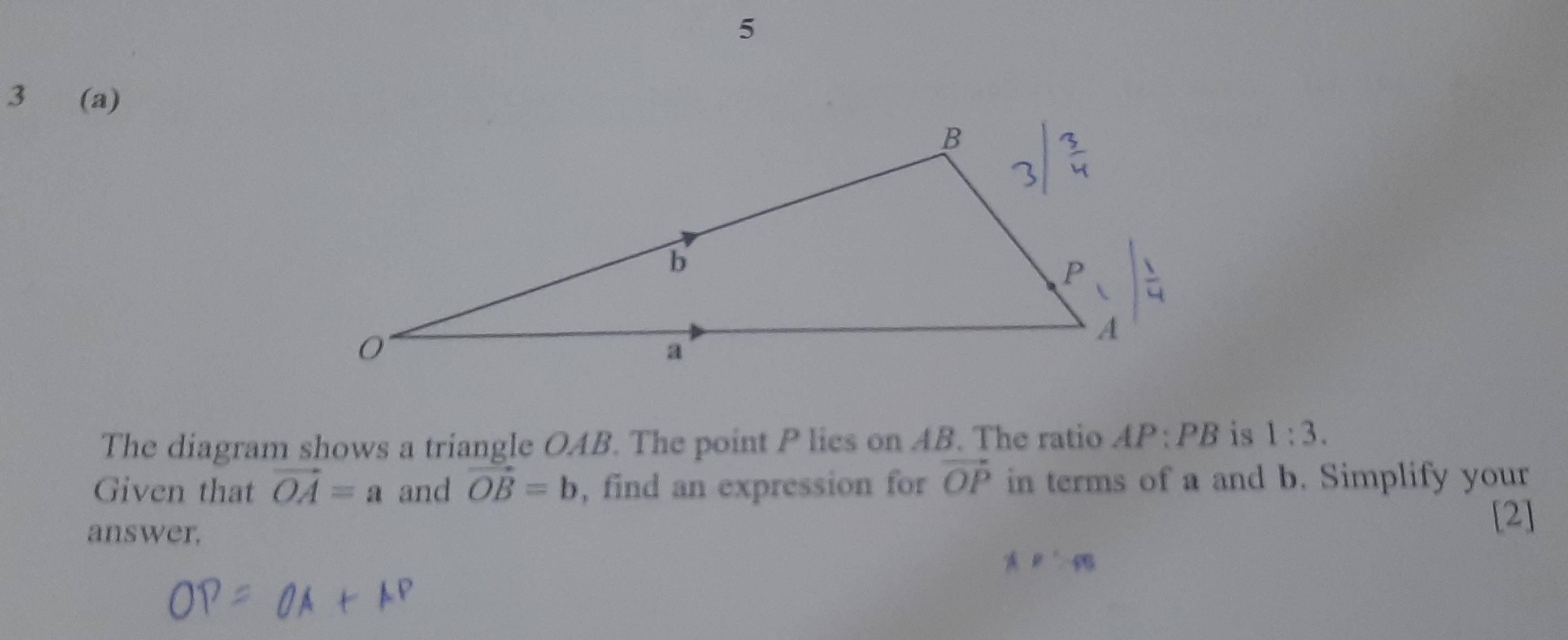 5
3 (a)
The diagram shows a triangle OAB. The point P lies on AB. The ratio AP:PB is 1:3.
Given that vector OA=a and vector OB=b , find an expression for vector OP in terms of a and b. Simplify your
answer.
[2]
AP'⊥ PB