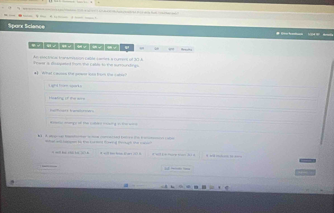 AXp McGath Sewtth lmome P
Sparx Science Giva feedbuck 1024 x Aralle
Q1 √ Q2 √ Q3 Q4√ Q5 √ Q6 √ Q7 QB Q9 Q10 Results
An electrical transmission cable carries a current of 30 A
Power is dissipated from the cable to the surroundings.
a) What causes the power loss from the cable?
Light from sparks
Heating of the wire
inefficient transtormers
Klnetio energy of the cables moving in the wind
b). A stepoup transformer is now connected before the transmission cable
What will heppen to the current flowing through the cable?
will be still be 30 A It will be less than 30 A it will be more than 30 A It will iedum to aro 
Lnan ená baf Pinde Täsie