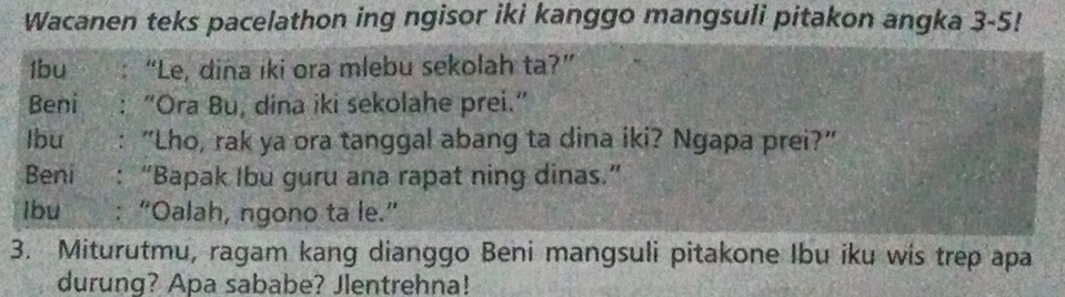 Wacanen teks pacelathon ing ngisor iki kanggo mangsuli pitakon angka 3-5! 
1bu “Le, dina iki ora mlebu sekolah ta?” 
Beni “Ora Bu, dina iki sekolahe prei.” 
Ibu : "Lho, rak ya ora tanggal abang ta dina iki? Ngapa prei?" 
Beni : “Bapak Ibu guru ana rapat ning dinas.” 
Ibu : “Oalah, ngono ta le.” 
3. Miturutmu, ragam kang dianggo Beni mangsuli pitakone Ibu iku wis trep apa 
durung? Apa sababe? Jlentrehna!