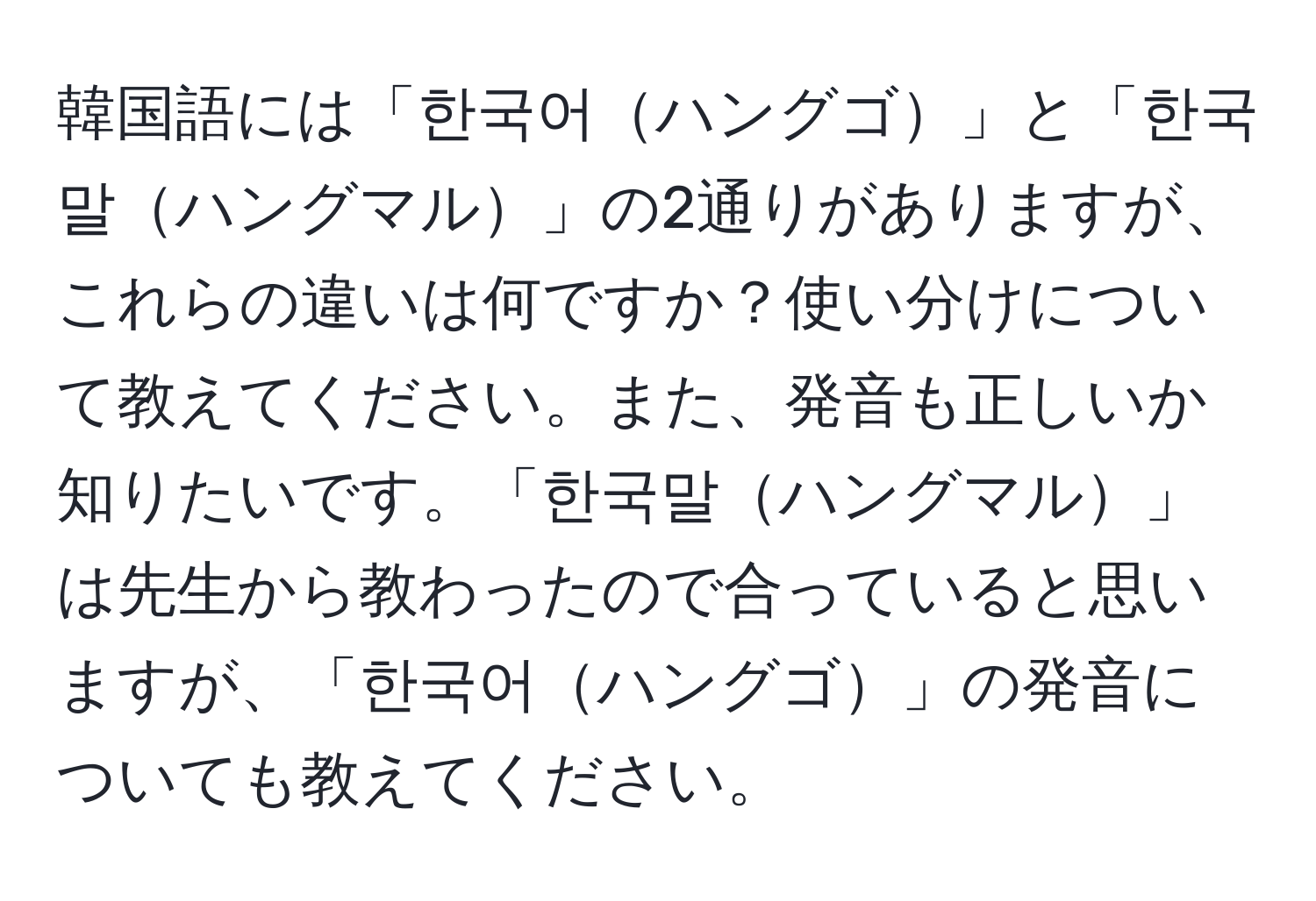 韓国語には「한국어ハングゴ」と「한국말ハングマル」の2通りがありますが、これらの違いは何ですか？使い分けについて教えてください。また、発音も正しいか知りたいです。「한국말ハングマル」は先生から教わったので合っていると思いますが、「한국어ハングゴ」の発音についても教えてください。