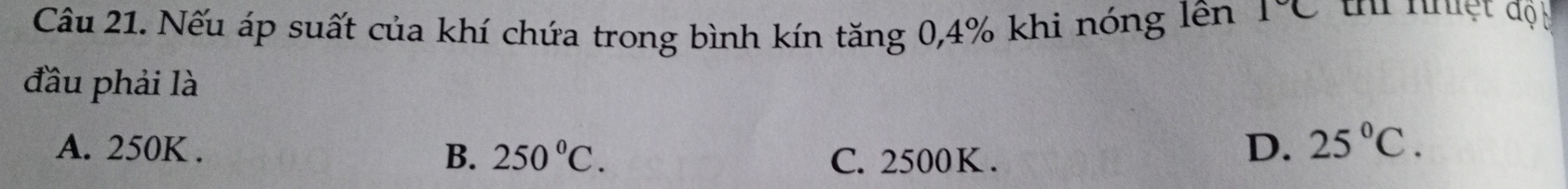 Nếu áp suất của khí chứa trong bình kín tăng 0, 4% khi nóng lên 1°C t nhệt độu
đầu phải là
A. 250K.
B. 250°C. C. 2500K.
D. 25°C.