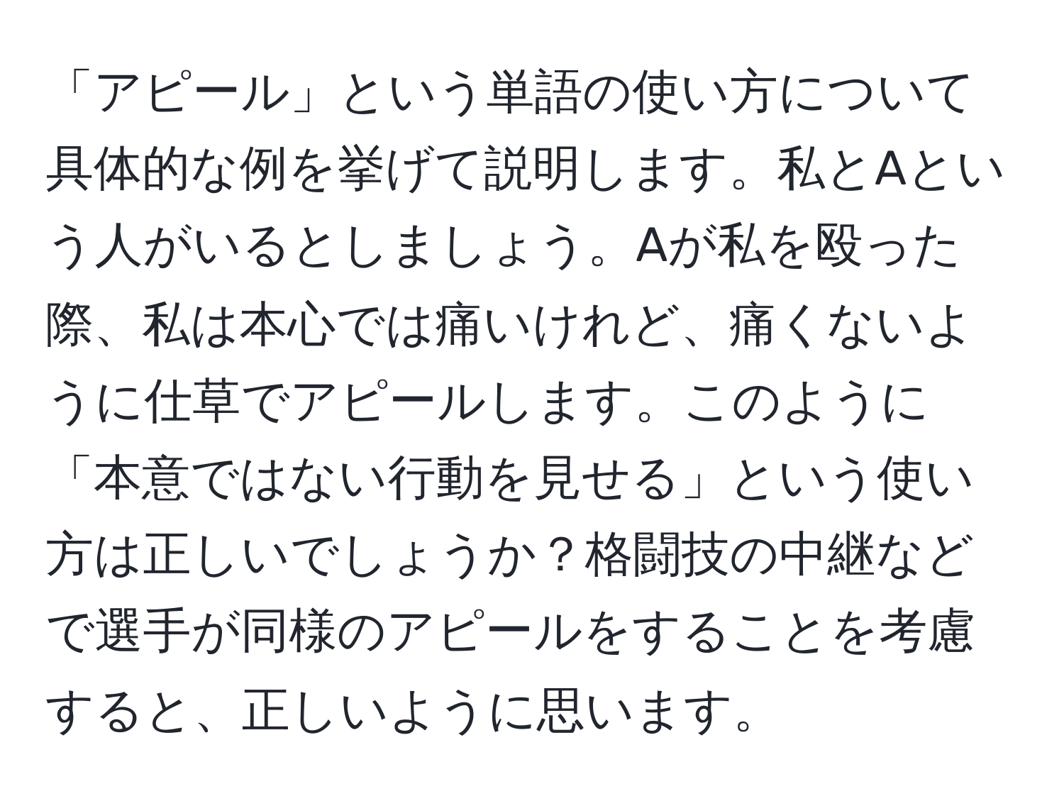 「アピール」という単語の使い方について具体的な例を挙げて説明します。私とAという人がいるとしましょう。Aが私を殴った際、私は本心では痛いけれど、痛くないように仕草でアピールします。このように「本意ではない行動を見せる」という使い方は正しいでしょうか？格闘技の中継などで選手が同様のアピールをすることを考慮すると、正しいように思います。