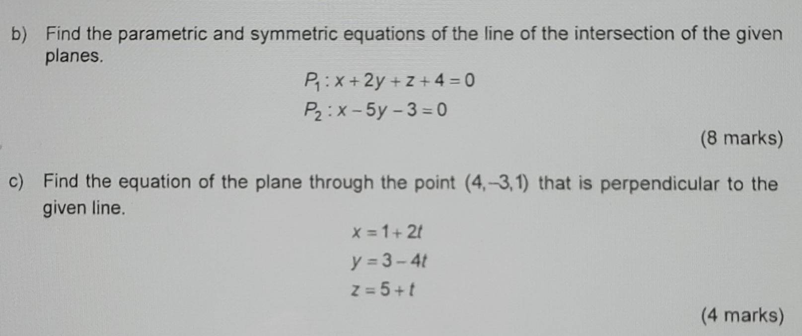 Find the parametric and symmetric equations of the line of the intersection of the given 
planes.
P_1:x+2y+z+4=0
P_2:x-5y-3=0
(8 marks) 
c) Find the equation of the plane through the point (4,-3,1) that is perpendicular to the 
given line.
x=1+2t
y=3-4t
z=5+t
(4 marks)