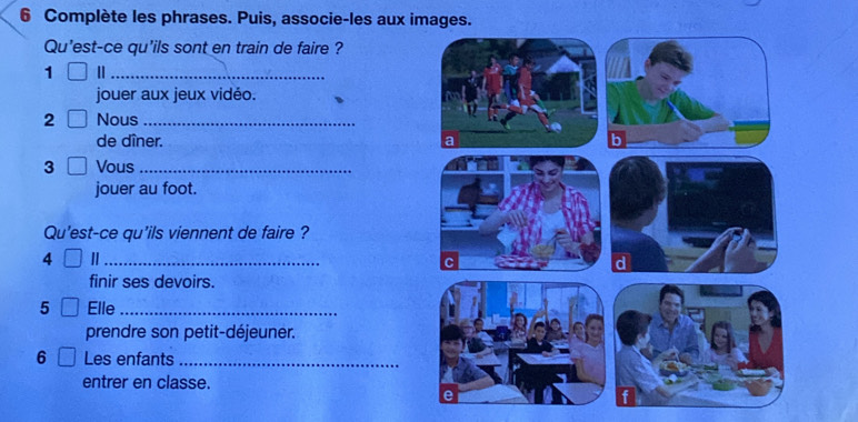 Complète les phrases. Puis, associe-les aux images. 
Qu'est-ce qu'ils sont en train de faire ? 
1 |_ 
jouer aux jeux vidéo. 
2 Nous_ 
de dîner. 
3 Vous_ 
jouer au foot. 
Qu'est-ce qu'ils viennent de faire ? 
4 
_ 
finir ses devoirs. 
5 Elle_ 
prendre son petit-déjeuner. 
6 Les enfants_ 
entrer en classe.