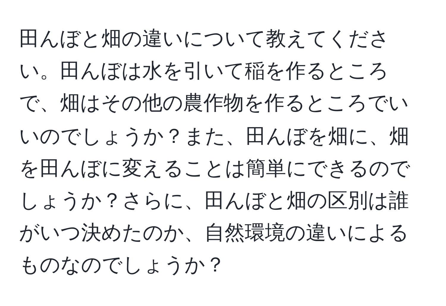 田んぼと畑の違いについて教えてください。田んぼは水を引いて稲を作るところで、畑はその他の農作物を作るところでいいのでしょうか？また、田んぼを畑に、畑を田んぼに変えることは簡単にできるのでしょうか？さらに、田んぼと畑の区別は誰がいつ決めたのか、自然環境の違いによるものなのでしょうか？