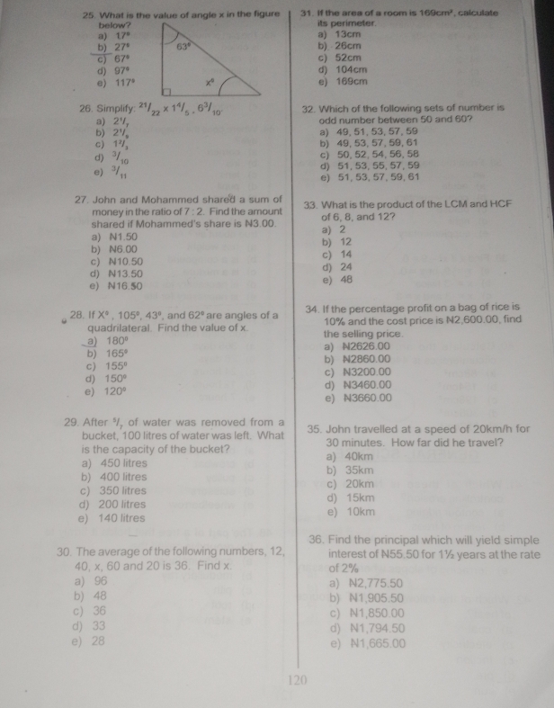 What is the value of angle x in the figure 31. If the area of a room is 169cm^2 calculate
below?its perimeter.
a) 17°
b) 27° a) 13cm b)  26cm
c) 67° c) 52cm
d) 97° d) 104cm
e) 117° e) 169cm
26. Simplify: 21/22* 14/5.6^3/_10' 32. Which of the following sets of number is
a) 24, odd number between 50 and 60?
b) 2V a) 49, 51, 53, 57, 59
c) 1² b) 49, 53, 57, 59, 61
d) ³/₁ c) 50, 52, 54, 56, 58
d) 51, 53, 55, 57, 59
e) ³/,; e) 51, 53, 57, 59, 61
27. John and Mohammed shared a sum of 33. What is the product of the LCM and HCF
money in the ratio of 7:2. Find the amount of 6, 8, and 12?
shared if Mohammed's share is N3.00.
a) N1.50 a) 2
b) N6.00 b) 12
c) N10.50 c) 14
d) N13.50 d) 24
e) N16.50 e) 48
28. If X°,105°,43° , and 62° are angles of a 34. If the percentage profit on a bag of rice is
quadrilateral. Find the value of x. 10% and the cost price is N2,600.00, find
a) 180° the selling price.
b) 165° a) N2626.00
c) 155° b) N2860.00
d) 150° c) N3200.00
d) N3460.00
e) 120° e) N3660.00
29. After %/, of water was removed from a 35. John travelled at a speed of 20km/h for
bucket, 100 litres of water was left. What
is the capacity of the bucket? 30 minutes. How far did he travel?
a) 450 litres a) 40km
b) 400 litres b) 35km
c) 350 litres c) 20km
d) 200 litres d) 15km
e) 140 litres e) 10km
36. Find the principal which will yield simple
30. The average of the following numbers, 12. interest of N55.50 for 1½ years at the rate
40, x, 60 and 20 is 36. Find x. of 2%
a) 96 a) N2,775.50
b) 48 b) N1,905.50
c) 36 c) N1,850.00
d) 33 d) N1,794.50
e) 28 e) N1,665.00
120