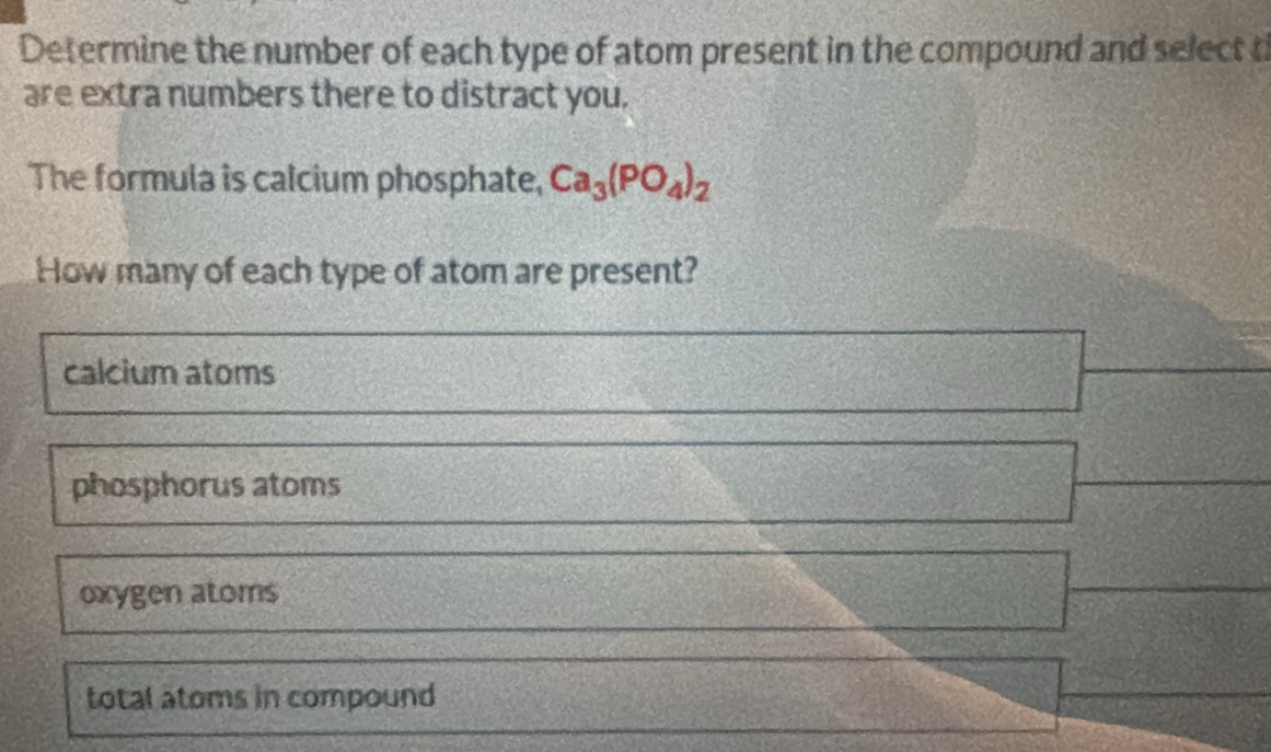 Determine the number of each type of atom present in the compound and select t
are extra numbers there to distract you.
The formula is calcium phosphate, Ca_3(PO_4)_2
How many of each type of atom are present?
calcium atoms
phosphorus atoms
oxygen atoms
total atoms in compound