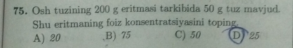 Osh tuzining 200 g eritmasi tarkibida 50 g tuz mavjud.
Shu eritmaning foiz konsentratsiyasini toping.
A) 20 ,B) 75 C) 50 D 25