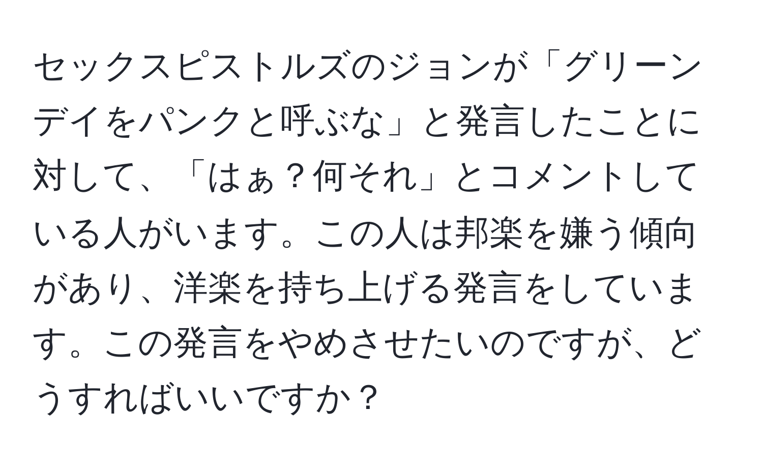 セックスピストルズのジョンが「グリーンデイをパンクと呼ぶな」と発言したことに対して、「はぁ？何それ」とコメントしている人がいます。この人は邦楽を嫌う傾向があり、洋楽を持ち上げる発言をしています。この発言をやめさせたいのですが、どうすればいいですか？