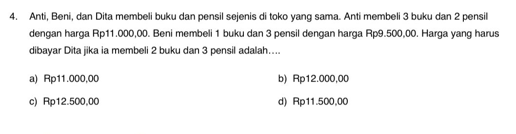 Anti, Beni, dan Dita membeli buku dan pensil sejenis di toko yang sama. Anti membeli 3 buku dan 2 pensil
dengan harga Rp11.000,00. Beni membeli 1 buku dan 3 pensil dengan harga Rp9.500,00. Harga yang harus
dibayar Dita jika ia membeli 2 buku dan 3 pensil adalah....
a) Rp11.000,00 b) Rp12.000,00
c) Rp12.500,00 d) Rp11.500,00