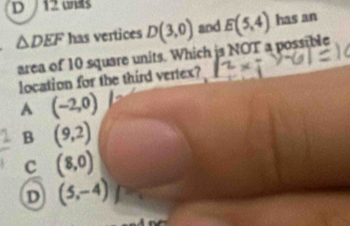 uns
△ DEF has vertices D(3,0) and E(5,4) has an
area of 10 square units. Which is NOT a possible
location for the third vertex?
A (-2,0)
B (9,2)
c (8,0)
D (5,-4)