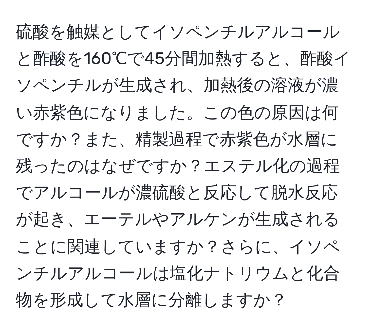 硫酸を触媒としてイソペンチルアルコールと酢酸を160℃で45分間加熱すると、酢酸イソペンチルが生成され、加熱後の溶液が濃い赤紫色になりました。この色の原因は何ですか？また、精製過程で赤紫色が水層に残ったのはなぜですか？エステル化の過程でアルコールが濃硫酸と反応して脱水反応が起き、エーテルやアルケンが生成されることに関連していますか？さらに、イソペンチルアルコールは塩化ナトリウムと化合物を形成して水層に分離しますか？