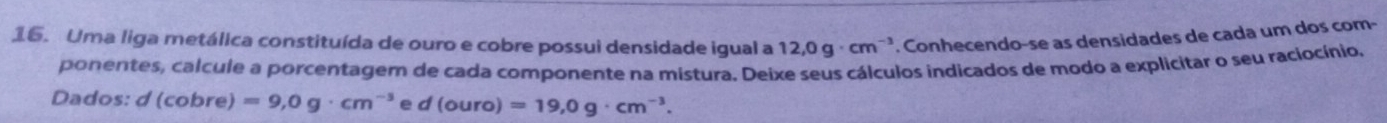 Uma liga metálica constituída de ouro e cobre possui densidade igual a 12,0g· cm^(-3) '. Conhecendo-se as densidades de cada um dos com- 
ponentes, calcule a porcentagem de cada componente na mistura. Deixe seus cálculos indicados de modo a explicitar o seu raciocínio, 
Dados: d(cobre)=9,0g· cm^(-3) e d(ouro)=19,0g· cm^(-3).