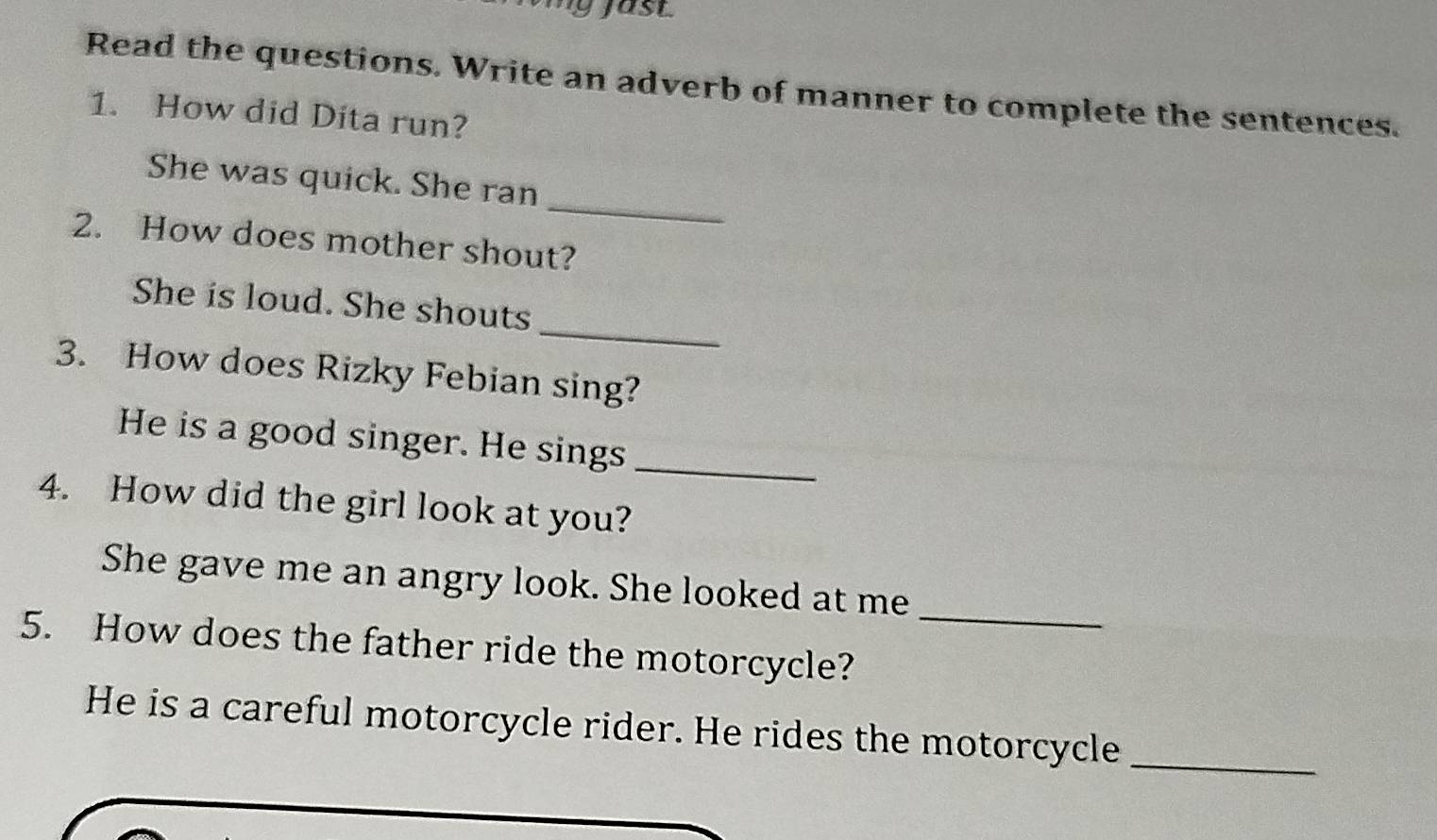 Read the questions. Write an adverb of manner to complete the sentences. 
1. How did Dita run? 
_ 
She was quick. She ran 
2. How does mother shout? 
_ 
She is loud. She shouts 
3. How does Rizky Febian sing? 
He is a good singer. He sings_ 
4. How did the girl look at you? 
_ 
She gave me an angry look. She looked at me 
5. How does the father ride the motorcycle? 
He is a careful motorcycle rider. He rides the motorcycle_