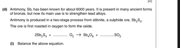 [2] 
(d) Antimony, Sb, has been known for about 6000 years. It is present in many ancient forms 
of bronze, but now its main use is to strengthen lead alloys. 
Antimony is produced in a two-stage process from stibnite, a sulphide ore, Sb_2S_3. 
The ore is first roasted in oxygen to form the oxide.
2Sb_2S_3+...S_2to Sb_4O_6+...SO_2
(i) Balance the above equation.