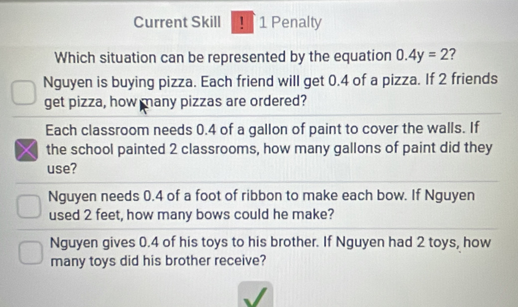 Current Skill ! 1 Penalty
Which situation can be represented by the equation 0.4y=2 2
Nguyen is buying pizza. Each friend will get 0.4 of a pizza. If 2 friends
get pizza, how many pizzas are ordered?
Each classroom needs 0.4 of a gallon of paint to cover the walls. If
the school painted 2 classrooms, how many gallons of paint did they
use?
Nguyen needs 0.4 of a foot of ribbon to make each bow. If Nguyen
used 2 feet, how many bows could he make?
Nguyen gives 0.4 of his toys to his brother. If Nguyen had 2 toys, how
many toys did his brother receive?