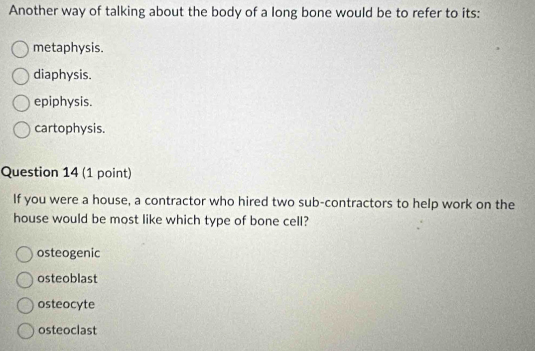 Another way of talking about the body of a long bone would be to refer to its:
metaphysis.
diaphysis.
epiphysis.
cartophysis.
Question 14 (1 point)
If you were a house, a contractor who hired two sub-contractors to help work on the
house would be most like which type of bone cell?
osteogenic
osteoblast
osteocyte
osteoclast