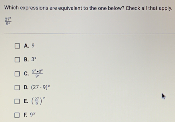 Which expressions are equivalent to the one below? Check all that apply.
 27^x/9^x 
A. 9
B. 3^x
C.  9^x· 3^x/9^x 
D. (27-9)^x
E. ( 27/9 )^x
F 9^x