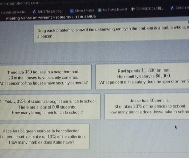 ath imaginelearning com 
Accelerated Reader. e Epic | The Leading C. Clever | Portal My Stats | Blooket DOMINICK CASTILL Select YO1 
Making Sense of Percent Problems - Item 33y03 
Drag each problem to show if the unknown quantity in the problem is a part, a whole, o 
a percent. 
There are 350 houses in a neighborhood. Ravi spends $1, 300 on rent.
23 of the houses have security cameras. His monthly salary is $6, 000. 
What percent of the houses have security cameras? What percent of his salary does he spend on rent? 
On Friday, 32% of students brought their lunch to school. Jesse has 40 pencils. 
There are a total of 500 students. She takes 20% of the pencils to school. 
How many brought their lunch to school? How many pencils does Jesse take to schoo 
Katie has 34 green marbles in her collection. 
he green marbles make up 10% of the collection. 
How many marbles does Katie have?