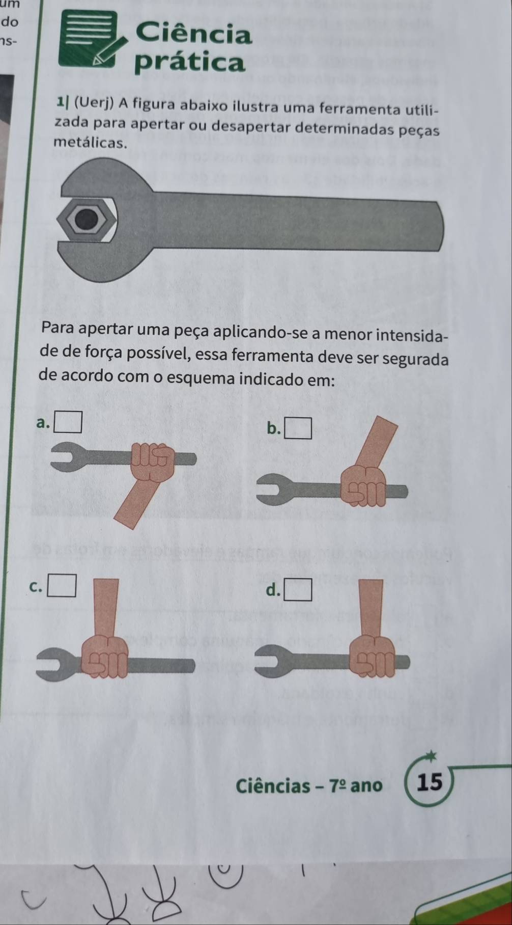 um 
do 
1s- 
Ciência 
prática 
1| (Uerj) A figura abaixo ilustra uma ferramenta utili- 
zada para apertar ou desapertar determinadas peças 
metálicas. 
Para apertar uma peça aplicando-se a menor intensida- 
de de força possível, essa ferramenta deve ser segurada 
de acordo com o esquema indicado em: 
Ciências -7^(_ circ) ano 15