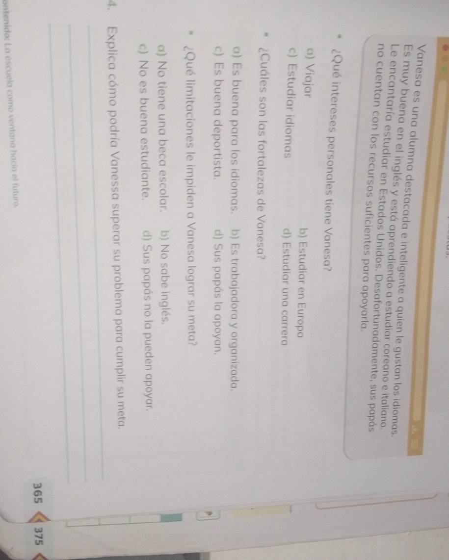 Vanesa es una alumna destacada e inteligente a quien le gustan los idiomas.
Es muy buena en el inglés y está aprendiendo a estudiar coreano e italiano.
Le encantaría estudiar en Estados Unidos. Desafortunadamente, sus papás
no cuentan con los recursos suficientes para apoyarla.
¿Qué intereses personales tiene Vanesa?
a) Viajar b) Estudiar en Europa
c) Estudiar idiomas d) Estudiar una carrera
¿Cuáles son las fortalezas de Vanesa?
a) Es buena para los idiomas. b) Es trabajadora y organizada.
c) Es buena deportista. d) Sus papás la apoyan.
¿Qué limitaciones le impiden a Vanesa lograr su meta?
a) No tiene una beca escolar. b) No sabe inglés.
c) No es buena estudiante. d) Sus papás no la pueden apoyar.
_
4. Explica cómo podría Vanessa superar su problema para cumplir su meta.
_
_
365 375
ontenido: La escuela como ventana hacia el futuro.