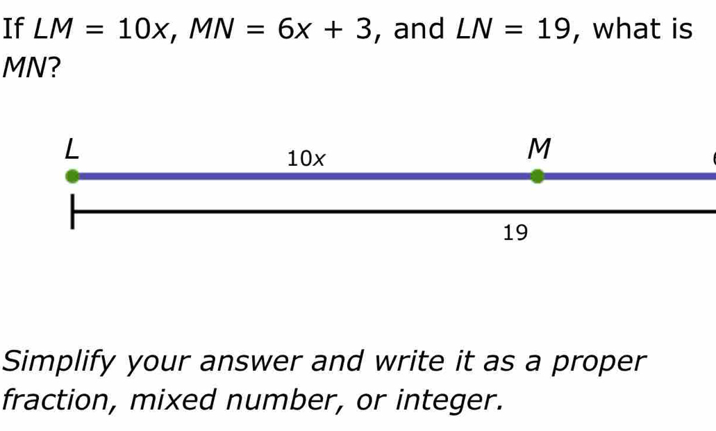 If LM=10x, MN=6x+3 , and LN=19 , what is
MN?
L
10x
M
19
Simplify your answer and write it as a proper 
fraction, mixed number, or integer.