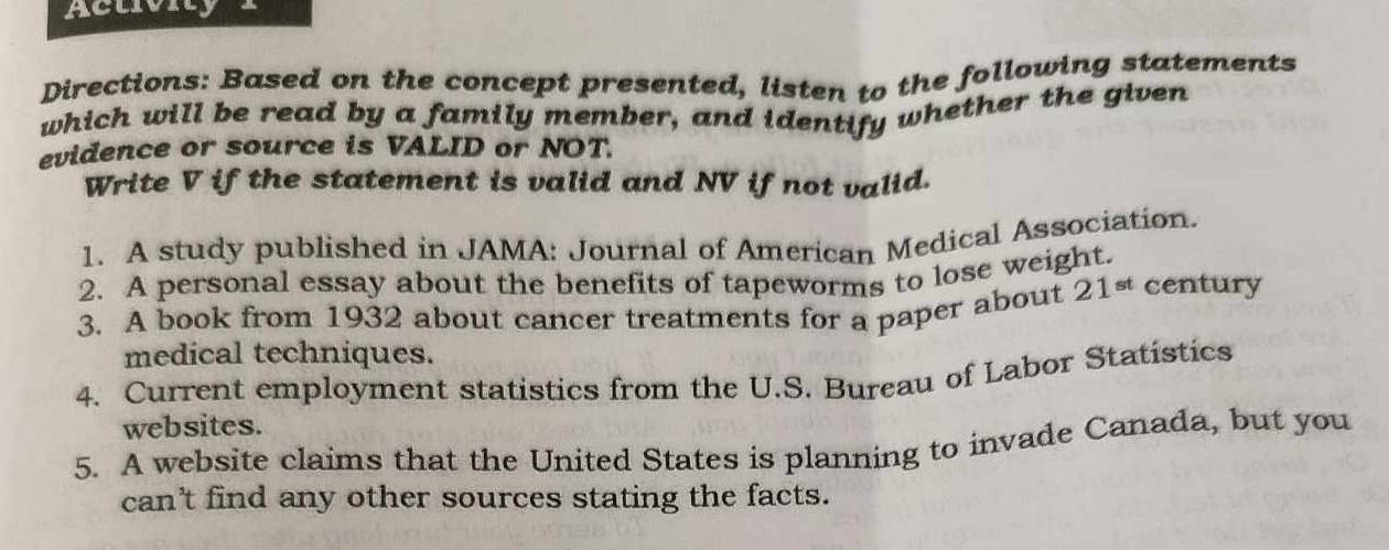 Aclivity 
Directions: Based on the concept presented, listen to the following statements 
which will be read by a family member, and identify whether the given 
evidence or source is VALID or NOT. 
Write V if the statement is valid and NV if not valid. 
1. A study published in JAMA: Journal of American Medical Association. 
2. A personal essay about the benefits of tapeworms to lose weight. 
3. A book from 1932 about cancer treatments for a paper about 21^(st) century 
medical techniques. 
4. Current employment statistics from the U.S. Bureau of Labor Statistics 
websites. 
5. A website claims that the United States is planning to invade Canada, but you 
can't find any other sources stating the facts.