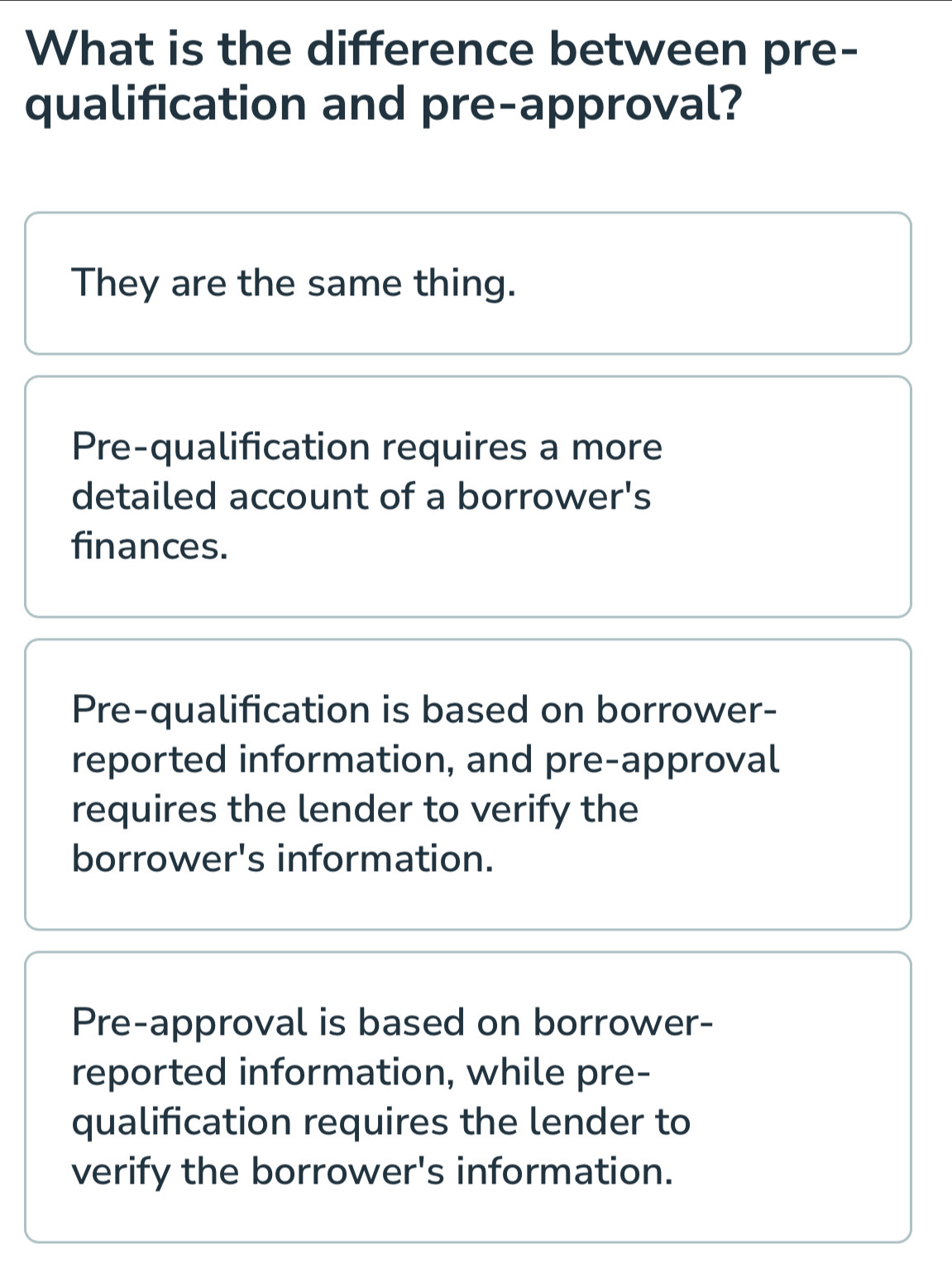 What is the difference between pre-
qualification and pre-approval?
They are the same thing.
Pre-qualification requires a more
detailed account of a borrower's
finances.
Pre-qualification is based on borrower-
reported information, and pre-approval
requires the lender to verify the
borrower's information.
Pre-approval is based on borrower-
reported information, while pre-
qualification requires the lender to
verify the borrower's information.