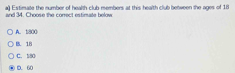 Estimate the number of health club members at this health club between the ages of 18
and 34. Choose the correct estimate below.
A. 1800
B. 18
C. 180
D. 60