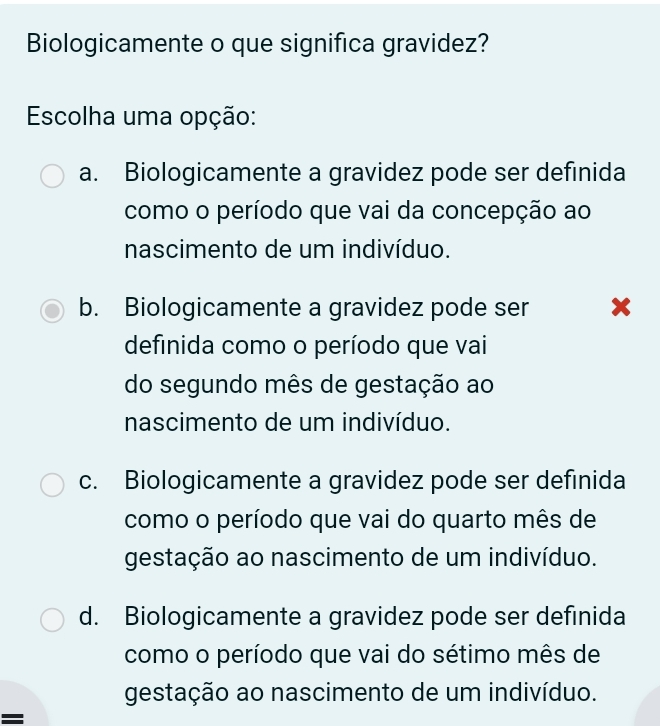 Biologicamente o que significa gravidez?
Escolha uma opção:
a. Biologicamente a gravidez pode ser definida
como o período que vai da concepção ao
nascimento de um indivíduo.
b. Biologicamente a gravidez pode ser x
definida como o período que vai
do segundo mês de gestação ao
nascimento de um indivíduo.
c. Biologicamente a gravidez pode ser definida
como o período que vai do quarto mês de
gestação ao nascimento de um indivíduo.
d. Biologicamente a gravidez pode ser definida
como o período que vai do sétimo mês de
gestação ao nascimento de um indivíduo.
=