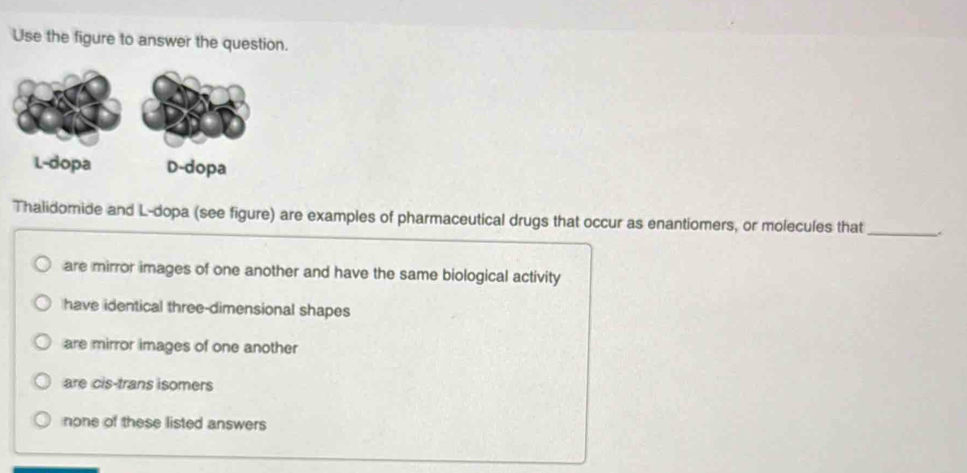 Use the figure to answer the question.
Thalidomide and L-dopa (see figure) are examples of pharmaceutical drugs that occur as enantiomers, or molecules that_ .
are mirror images of one another and have the same biological activity
have identical three-dimensional shapes
are mirror images of one another
are cis-trans isomers
none of these listed answers