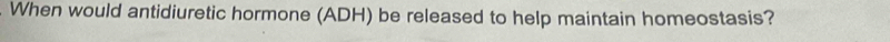 When would antidiuretic hormone (ADH) be released to help maintain homeostasis?