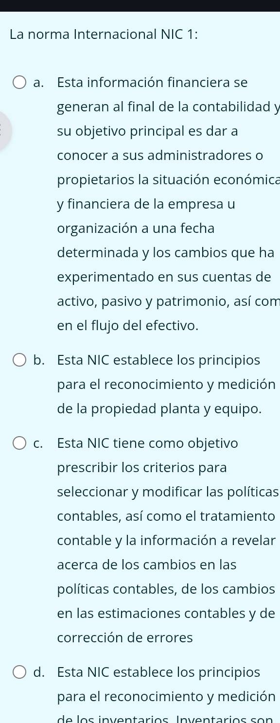 La norma Internacional NIC 1: 
a. Esta información financiera se 
generan al final de la contabilidad y 
su objetivo principal es dar a 
conocer a sus administradores o 
propietarios la situación económica 
y financiera de la empresa u 
organización a una fecha 
determinada y los cambios que ha 
experimentado en sus cuentas de 
activo, pasivo y patrimonio, así com 
en el flujo del efectivo. 
b. Esta NIC establece los principios 
para el reconocimiento y medición 
de la propiedad planta y equipo. 
c. Esta NIC tiene como objetivo 
prescribir los criterios para 
seleccionar y modificar las políticas 
contables, así como el tratamiento 
contable y la información a revelar 
acerca de los cambios en las 
políticas contables, de los cambios 
en las estimaciones contables y de 
corrección de errores 
d. Esta NIC establece los principios 
para el reconocimiento y medición 
de os inventarios Inventarios s o n