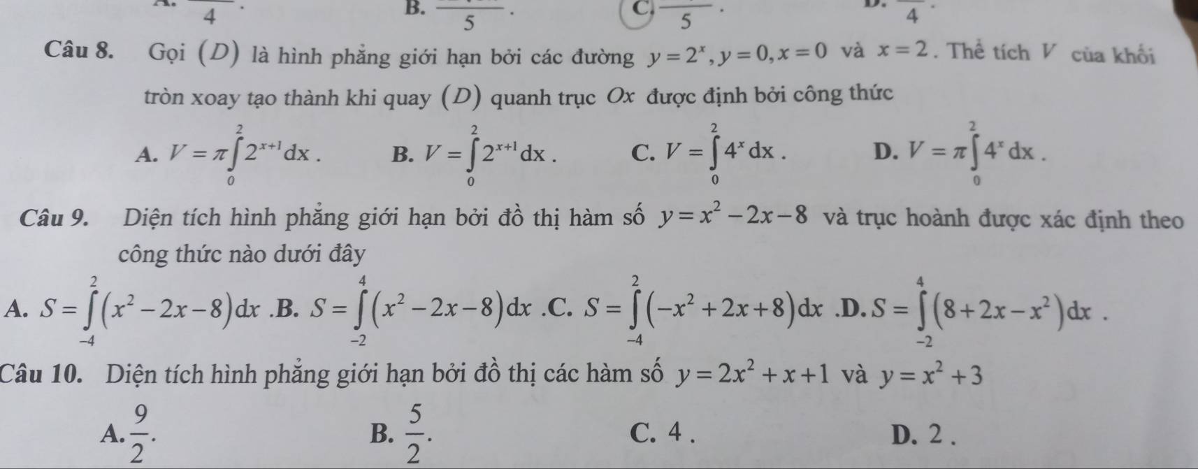 frac 4·
D.
B. frac 5· frac 4·
C. ( 5 
Câu 8. Gọi (D) là hình phẳng giới hạn bởi các đường y=2^x, y=0, x=0 và x=2. Thể tích V của khối
tròn xoay tạo thành khi quay (D) quanh trục Ox được định bởi công thức
A. V=π ∈tlimits _0^(22^x+1)dx. B. V=∈tlimits _0^(22^x+1)dx. C. V=∈tlimits _0^(24^x)dx. V=π ∈tlimits _0^(24^x)dx. 
D.
Câu 9. Diện tích hình phẳng giới hạn bởi đồ thị hàm số y=x^2-2x-8 và trục hoành được xác định theo
công thức nào dưới đây
A. S=∈tlimits^2(x^2-2x-8)dx .B. S=∈tlimits _(-2)^4(x^2-2x-8)dx .C. S=∈tlimits _(-4)^2(-x^2+2x+8)dx .D. S=∈tlimits _(-2)^4(8+2x-x^2)dx. 
Câu 10. Diện tích hình phẳng giới hạn bởi đồ thị các hàm số y=2x^2+x+1 và y=x^2+3
B.
A.  9/2 .  5/2 . C. 4. D. 2.