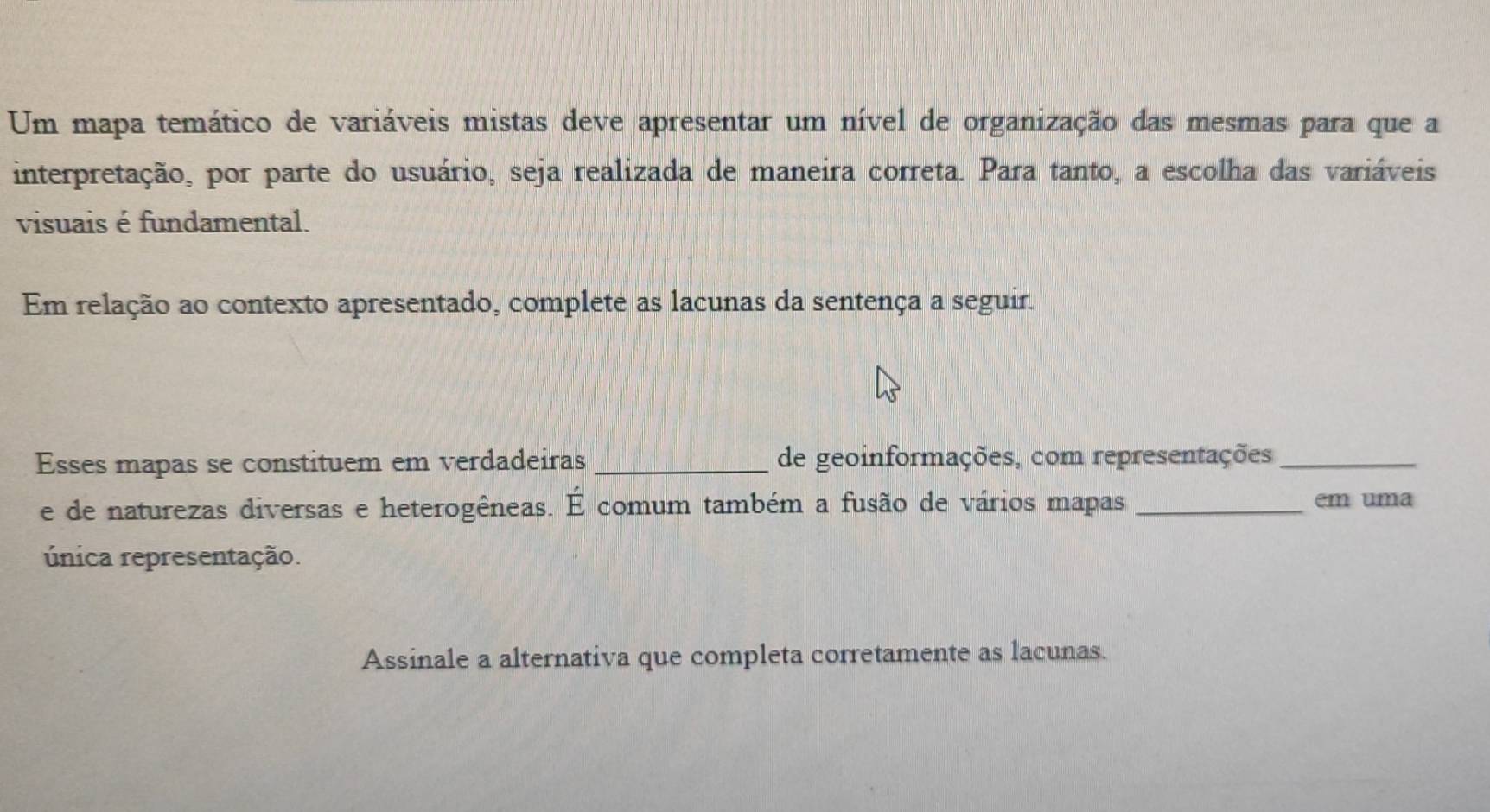 Um mapa temático de variáveis mistas deve apresentar um nível de organização das mesmas para que a 
interpretação, por parte do usuário, seja realizada de maneira correta. Para tanto, a escolha das variáveis 
visuais é fundamental. 
Em relação ao contexto apresentado, complete as lacunas da sentença a seguir. 
Esses mapas se constituem em verdadeiras _de geoinformações, com representações_ 
e de naturezas diversas e heterogêneas. É comum também a fusão de vários mapas _em uma 
única representação. 
Assinale a alternativa que completa corretamente as lacunas.