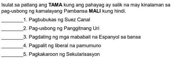 Isulat sa patlang ang TAMA kung ang pahayag ay salik na may kinalaman sa 
pag-usbong ng kamalayang Pambansa MALI kung hindi. 
_1. Pagbubukas ng Suez Canal 
_2. Pag-usbong ng Panggitnang Uri 
_3. Pagdating ng mga mababait na Espanyol sa bansa 
_4. Pagpalit ng liberal na pamumuno 
_5. Pagkakaroon ng Sekularisasyon