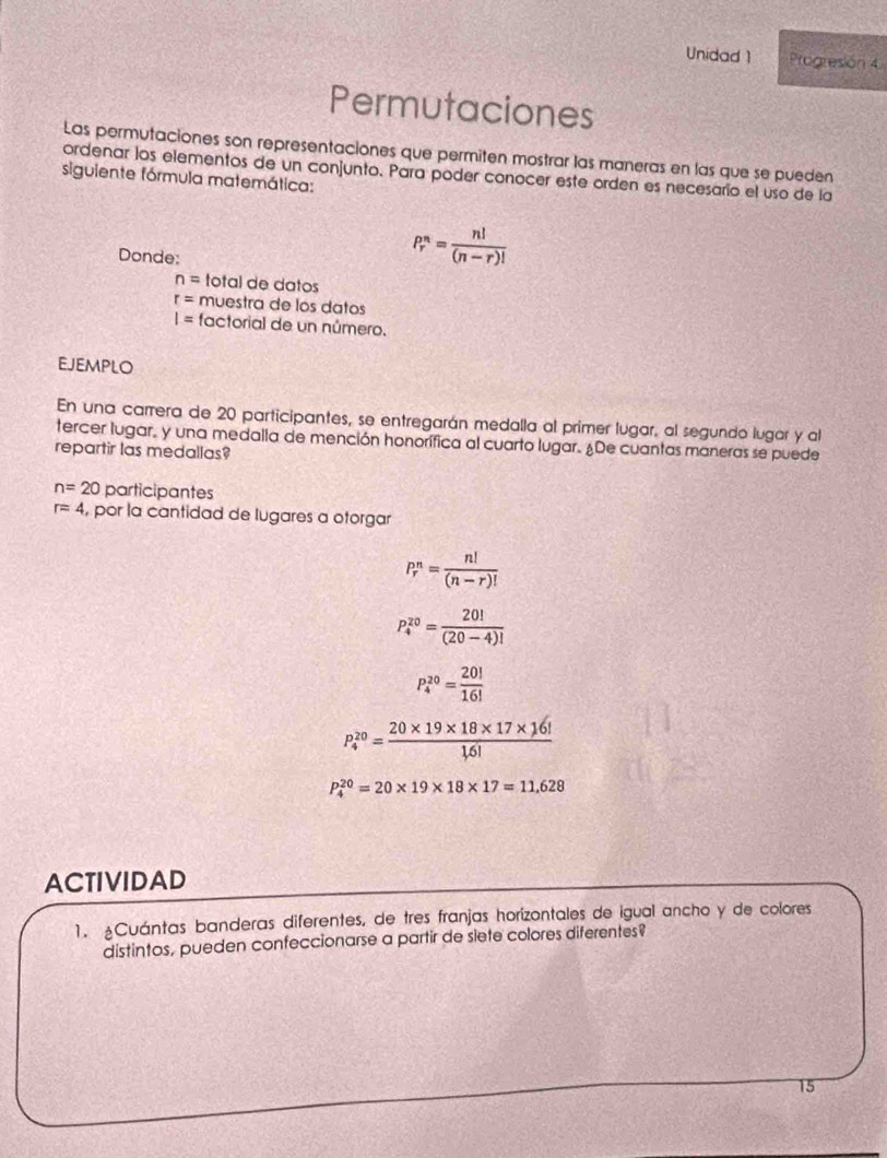 Unidad 1 Progresión 4 
Permutaciones 
Las permutaciones son representaciones que permiten mostrar las maneras en las que se pueden 
ordenar los elementos de un conjunto. Para poder conocer este orden es necesario el uso de la 
siguiente fórmula matemática: 
Donde:
P_r^(n=frac n!)(n-r)!
n= total de datos
r= muestra de lós datos
I= factorial de un número. 
ejemplo 
En una carrera de 20 participantes, se entregarán medalla al primer lugar, al segundo lugar y al 
tercer lugar, y una medalla de mención honorífica al cuarto lugar. ¿De cuantas maneras se puede 
repartir las medallas?
n=20 participantes
r=4 , por la cantidad de lugares a otorgar
P_r^(n=frac n!)(n-r)!
P_4^((20)=frac 20!)(20-4)!
P_4^((20)=frac 20!)16!
P_4^((20)=frac 20* 19* 18* 17* 16!)1,6!
P_4^(20)=20* 19* 18* 17=11,628
ACTIVIDAD 
1. ¿Cuántas banderas diferentes, de tres franjas horízontales de igual ancho y de colores 
distintos, pueden confeccionarse a partir de siete colores diferentes? 
15