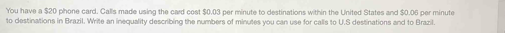 You have a $20 phone card. Calls made using the card cost $0.03 per minute to destinations within the United States and $0.06 per minute
to destinations in Brazil. Write an inequality describing the numbers of minutes you can use for calls to U.S destinations and to Brazil.