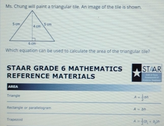 Ms. Chung will paint a triangular tile. An image of the tile is shown. 
Which equation can be used to calculate the area of the triangular tile? 
STAAR GRADE 6 MATHEMATICS ST AR 
REFERENCE MATERIALS 
AREA 
Triangle 
_ 
_
A= 1/2 bh
_ 
Rectangle or parallelogram A=bh
_ 
_ 
_ 
Trapezoid
A= 1/2 (b_1+b_2)h