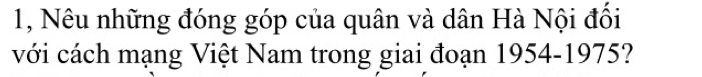 1, Nêu những đóng góp của quân và dân Hà Nội đối 
với cách mạng Việt Nam trong giai đoạn 1954-1975?