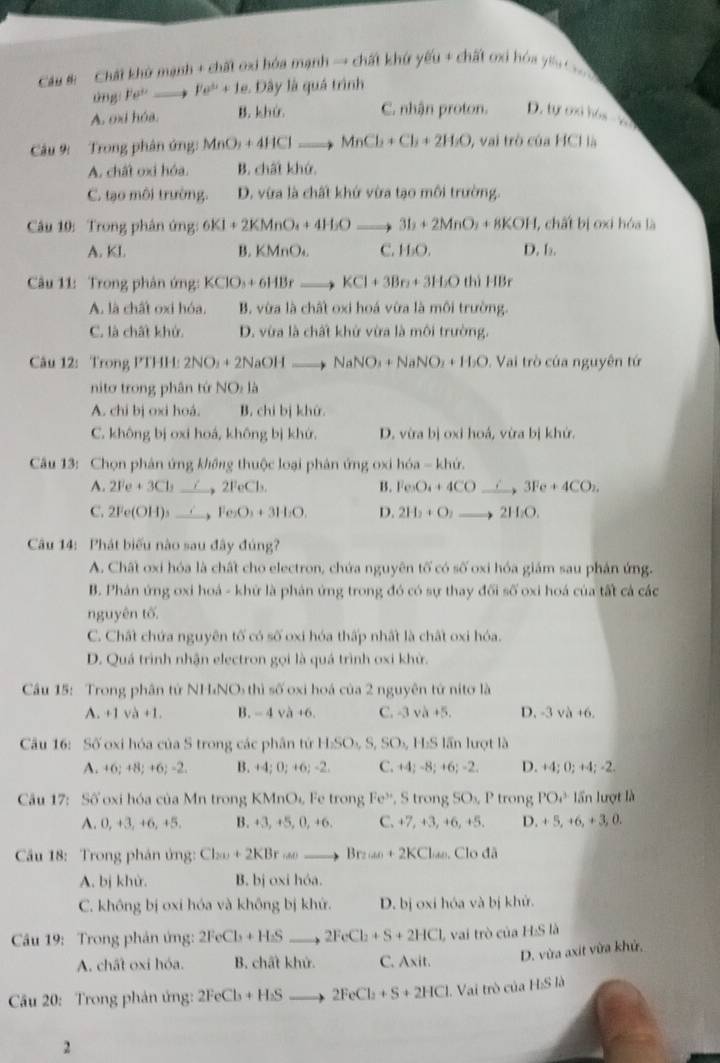 Cau #   Chất khở mạnh + chất oxi hóa mạnh → chất khứ yếu + chất oxi hóa yêu C 
üng Fe^,to Fe^(3+)+1e 1 Dây là quá trình
A. oxi hóa. B. khứ. C. nhận proton. D. ayonib6=-6.7
Câu 9:  Trong phân ứng: MnO_2+4HClto MnCl_2+Cl_3+2H_2O , vai trò của HCl là
A. chất oxi hóa. B. chất khứ.
C. tạo môi trường. D. vừa là chất khứ vừa tạo môi trường.
Câu 10: Trong phân ứng: 6KI+2KMnO_4+4H_2Oto 3I_2+2MnO_2+8KOH l, chất bị oxi hóa là
A. KI. B. k MnO_4 C. H₂O. D. b₂.
Câu 11: Trong phản ứng: KClO_3+6HBrto KCl+3Br_2+3H_2O thì HBr
A. là chất oxi hóa. B. vừa là chất oxi hoá vừa là môi trường.
C. là chất khử. D. vừa là chất khử vừa là môi trường.
Câu 12: Trong PTHP H:2NO_3+2NaOHto NaNO_3+NaNO_2+H_2O. Vai trò của nguyên tứ
nito trong phân tứ NO_1
A. chi bị oxi hoá. B. chi bị khử.
C. không bị oxi hoá, không bị khứ. D. vừa bị oxi hoá, vừa bị khứ.
Câu 13: Chọn phản ứng không thuộc loại phản ứng oxi hóa - khứ.
A. 2Fe+3Cl_2 2FeCl_3. B. Fe₂O₄ + 4CO __、 3Fe + 4CO₂.
C. 2Fe(OH)_3 to Fe_2O_3+3H_2O. D. 2H_2+O_2to 2H_2O.
Câu 14: Phát biểu nào sau đây đúng?
A. Chất oxi hóa là chất cho electron, chứa nguyên tố có số oxi hóa giám sau phân ứng.
B. Phân ứng oxi hoá - khứ là phản ứng trong đó có sự thay đối số oxi hoá của tất cá các
nguyên tố.
C. Chất chứa nguyên tố có số oxi hóa thấp nhất là chất oxi hóa.
D. Quá trình nhận electron gọi là quá trình oxi khử.
Cầu 15: Trong phân tử NH₄NO thì số oxi hoá của 2 nguyên tứ nitơ là
A. +1sqrt(a)+1. B. - 4 và +6. C. -3 và +5 D. -3va+6.
Cu 16: Số oxi hóa của S trong các phân tứ H_2SO_4,S,SO_4, H:S lần lượt là
A. +6;+8;+6;-2. B. +4;0;+6;-2. C. +4;-8;+6;-2. D. +4;0;+4;-2.
Câu 17: Số oxi hóa của Mn trong KMnO_4, Fe trong Fe^(3+) , S trong SO_1, P trong PO_4^(3 lần lượt là
A. 0, +3, +6, +5. B. +3,+5,0,+6. C. +7, +3, +6, +5. D. +5,+6,+3,0.
Cầu 18: Trong phản ứng: Cl_200)+2KBromega to Br_20nto Br_20+2KCl)KCl_Odlambda
A. bj khử. B. bị oxi hóa.
C. không bị oxi hóa và không bị khứ. D. bị oxi hóa và bị khử.
Câu 19: Trong phản ứng: 2FeCb+H_2S _ . 2FeCl_2+S+2HCl L vai trò của H:Sl
A. chất oxi hóa. B. chất khử. C. Axit.
D. vừa axit vừa khử,
Cầu 20: Trong phản ứng: 2FeCl_3+H_2S to 2FeCl_2+S+2HCl Vai trò của F 15 là
2