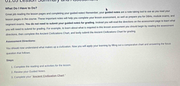 01:05 Lesson Summary 
What Do I Have to Do? 
Great job reading the lesson pages and completing your guided notes! Remember, your guided notes are a note-taking tool to use as you read your 
lesson pages in the course. These important notes will help you complete your lesson assessment, as well as prepare you for DBAs, module exams, and 
segment exams. You do not need to submit your guided notes for grading. Instead you will read the directions on the assessment page to learn what 
you will need to submit for grading. For example, to learn about what is required in this lesson assessment you should begin by reading the assessment 
directions, then complete the Ancient Civilizations Chart, and lastly submit the Ancient Civilizations Chart for grading. 
Assessment Directions: 
You should now understand what makes up a civilization. Now you will apply your learning by filling out a comparative chart and answering the focus 
question that follows. 
Steps 
1. Complete the reading and activities for the lesson. 
2. Review your Guided Notes. 
3. Complete your ''Ancient Civilization Chart.''