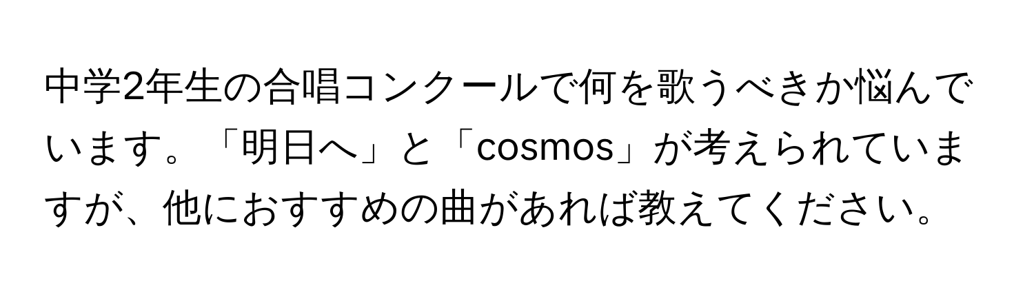 中学2年生の合唱コンクールで何を歌うべきか悩んでいます。「明日へ」と「cosmos」が考えられていますが、他におすすめの曲があれば教えてください。