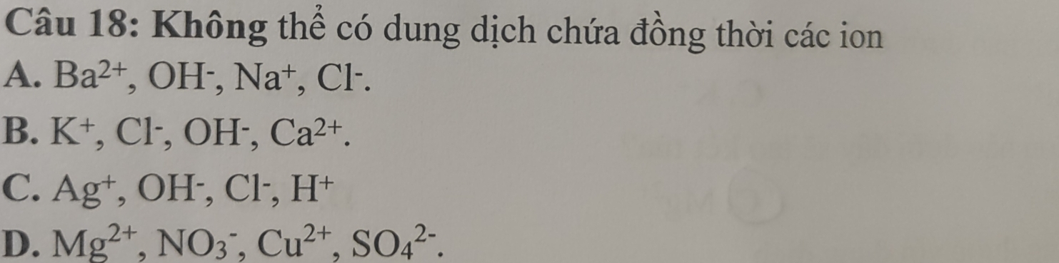 Không thể có dung dịch chứa đồng thời các ion
A. Ba^(2+), OH^-, Na^+ , Cl ·.
B. K^+, Cl^-, OH^-, Ca^(2+).
C. Ag^+, OH^-, Cl^-, H^+
D. Mg^(2+), NO_3^(-, Cu^2+), SO_4^(2-).