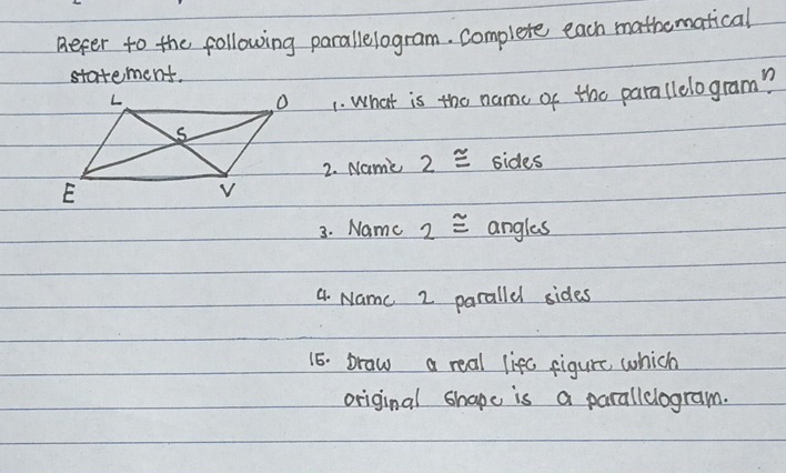 Beper to the following parallelogram. complete each mathematical 
statement. 
1. What is the nam of the parallelogram? 
2. Name 2≌ sides 
3. Name 2≌ angles 
4. Namc 2 parallel sides 
15. braw a real lifc figure which 
original shape is a parallclogram.