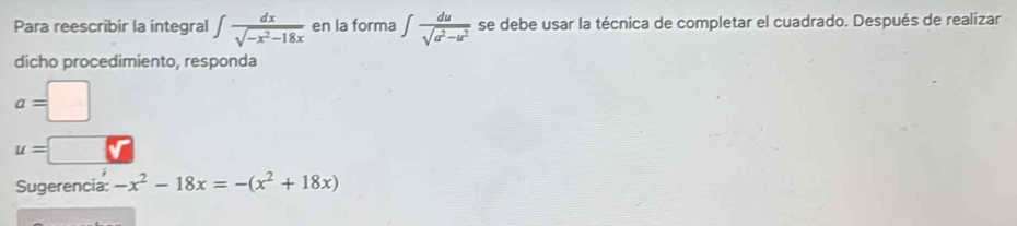 Para reescribir la integral ∈t  dx/sqrt(-x^2-18x)  en la forma ∈t  du/sqrt(a^2-u^2)  se debe usar la técnica de completar el cuadrado. Después de realizar 
dicho procedimiento, responda
a=□
u=
Sugerencia: -x^2-18x=-(x^2+18x)