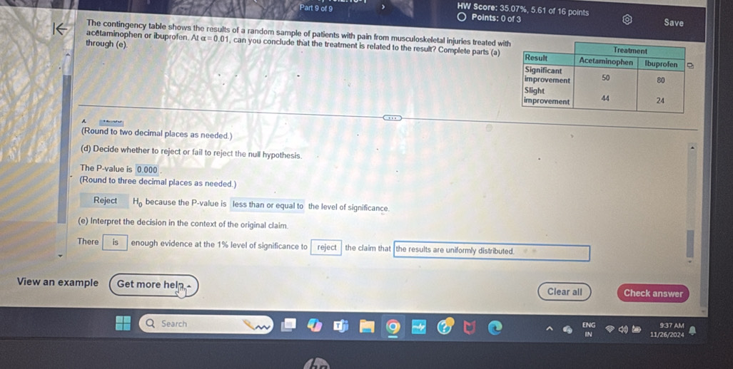 HW Score: 35.07%, 5.61 of 16 points 
Points: 0 of 3 Save 
The contingency table shows the results of a random sample of patients with pain from musculoskeletal injuries treated wit 
through (e) 
acetaminophen or ibuprofen. At alpha =0.01 , can you conclude that the treatment is related to the result? Complete parts (a) 
A 
(Round to two decimal places as needed.) 
(d) Decide whether to reject or fail to reject the null hypothesis. 
The P -value is 0.000
(Round to three decimal places as needed.) 
Reject He because the P -value is less than or equal to the level of significance. 
(e) Interpret the decision in the context of the original claim 
There is enough evidence at the 1% level of significance to reject the claim that the results are uniformly distributed. 
View an example Get more heln.- Clear all Check answer 
Q Search 
9:37 AM 
11/26/2024