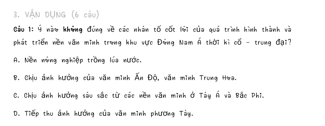 VAN OUNG (6 (ōU)
eǒu 1: G nào khāng dōng vè cōc whàn ¢ó cót (ǎi cla quó trinh hinh thành và
phat trien nèn vǎn minh trong khu uc Dòng Nam A thàr kì ¢ò -trung dai?
A. Něn nàng nghiép tròng (ia nuǒc.
B. Chiu anh huòng cua vǎn minh An Dó, vǎn minh Trung Hoa.
e. Chiu anh huòng sàu sǎc tir cōc vèn vǎn minh ö Tòy Ã và Bǎc Phi.
0. T¡Ep thu anh huǒng cla vǎn minh phuóng Tòy.