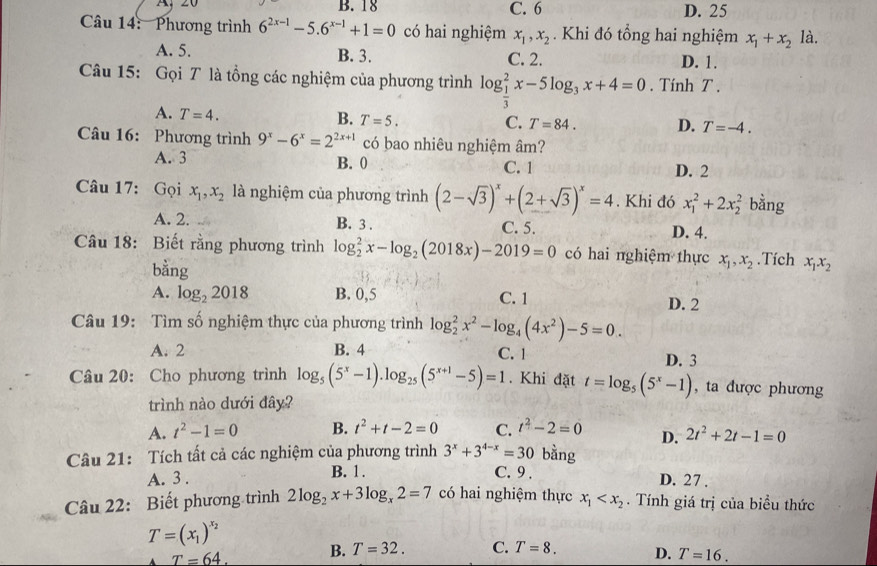 A、 20 B. 18 C. 6 D. 25
Câu 14: Phương trình 6^(2x-1)-5.6^(x-1)+1=0 có hai nghiệm x_1,x_2. Khi đó tổng hai nghiệm x_1+x_21 à.
A. 5. B. 3. C. 2. D. 1.
Câu 15: Gọi T là tổng các nghiệm của phương trình lo log _ 1/3 ^2x-5log _3x+4=0. Tính T .
A. T=4.
B. T=5. C. T=84. D. T=-4.
Câu 16: Phương trình 9^x-6^x=2^(2x+1) có bao nhiêu nghiệm âm?
A. 3 B. 0 C. 1 D. 2
Câu 17: Gọi x_1,x_2 là nghiệm của phương trình (2-sqrt(3))^x+(2+sqrt(3))^x=4. Khi đó x_1^(2+2x_2^2 bằng
A. 2. B. 3 . C. 5. D. 4.
Câu 18: Biết rằng phương trình log _2^2x-log _2)(2018x)-2019=0 có hai nghiệm thực x_1,x_2.Tích x_1x_2
bằng
A. log _22018 B. 0,5 C. 1 D. 2
Câu 19: Tìm số nghiệm thực của phương trình log _2^(2x^2)-log _4(4x^2)-5=0.
A. 2 B. 4 C. 1 D. 3
Câu 20: Cho phương trình log _5(5^x-1).log _25(5^(x+1)-5)=1. Khi đặt t=log _5(5^x-1) , ta được phương
trình nào dưới đây?
A. t^2-1=0 B. t^2+t-2=0 C. t^2-2=0 D. 2t^2+2t-1=0
Câu 21: Tích tất cả các nghiệm của phương trình 3^x+3^(4-x)=30 bằng
A. 3 . B. 1. C. 9 . D. 27 .
Câu 22: Biết phương trình 2log _2x+3log _x2=7 có hai nghiệm thực x_1 . Tính giá trị của biều thức
T=(x_1)^x_2
A T=64. B. T=32. C. T=8. D. T=16.