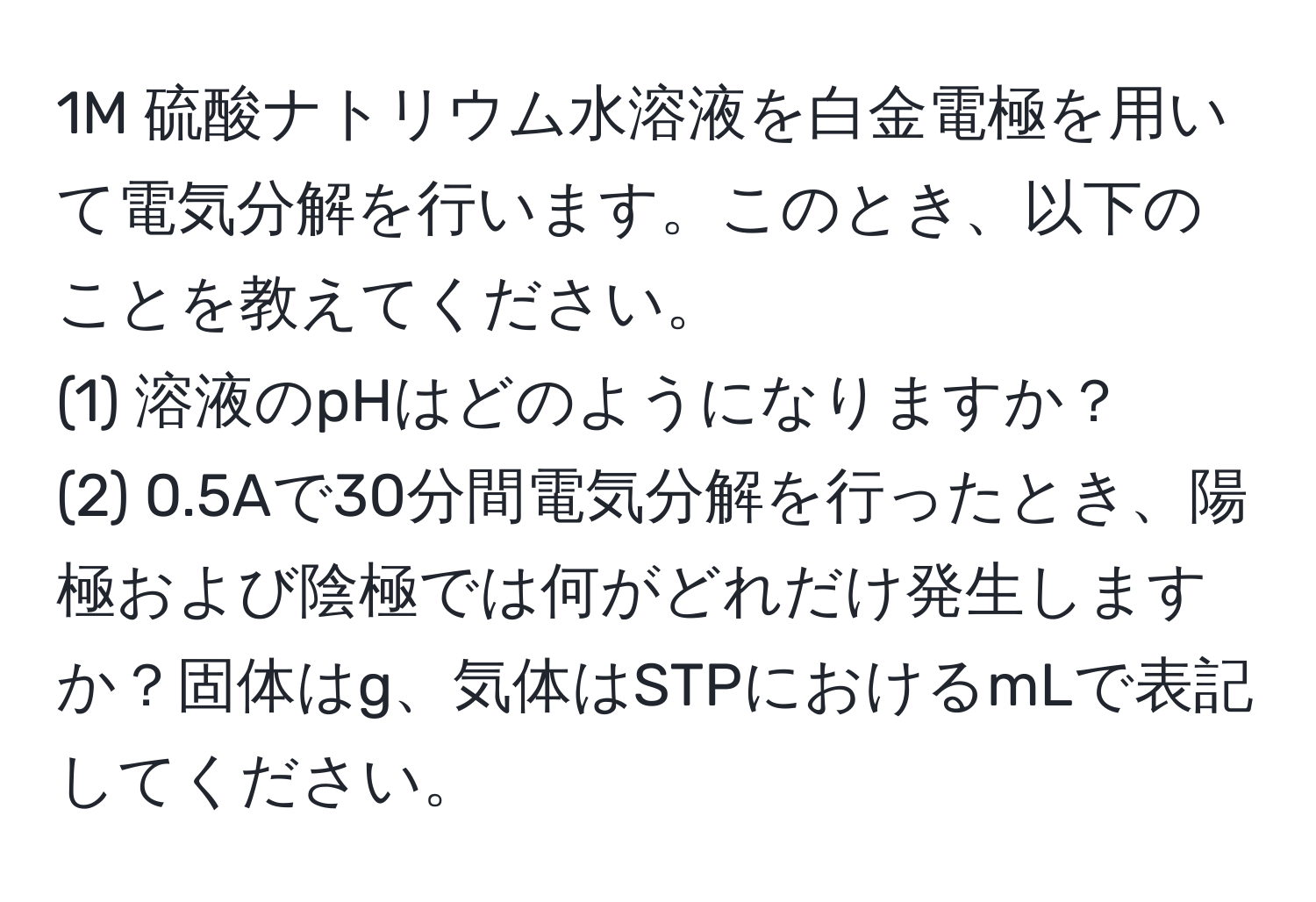 1M 硫酸ナトリウム水溶液を白金電極を用いて電気分解を行います。このとき、以下のことを教えてください。
(1) 溶液のpHはどのようになりますか？
(2) 0.5Aで30分間電気分解を行ったとき、陽極および陰極では何がどれだけ発生しますか？固体はg、気体はSTPにおけるmLで表記してください。